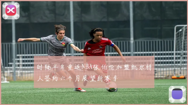 时隔半年重返NBA张伯伦加盟凯尔特人签约六个月展望新赛季