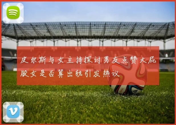皮尔斯与女主持探讨男友点赞大屁股女是否算出轨引发热议