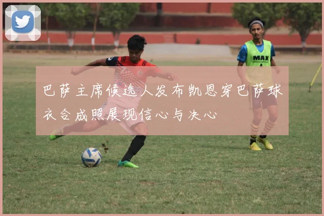 巴萨主席候选人发布凯恩穿巴萨球衣合成照展现信心与决心