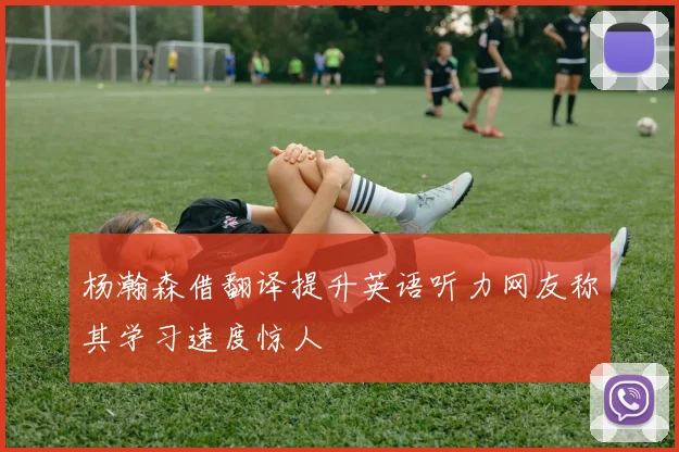杨瀚森借翻译提升英语听力网友称其学习速度惊人