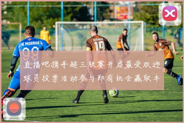 直播吧携手超三联赛开启最受欢迎球员投票活动参与即有机会赢取丰厚奖品