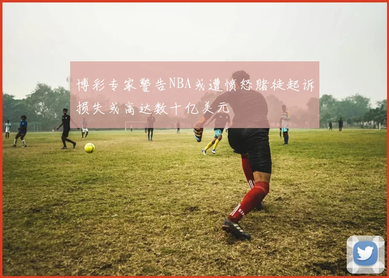 博彩专家警告NBA或遭愤怒赌徒起诉损失或高达数十亿美元