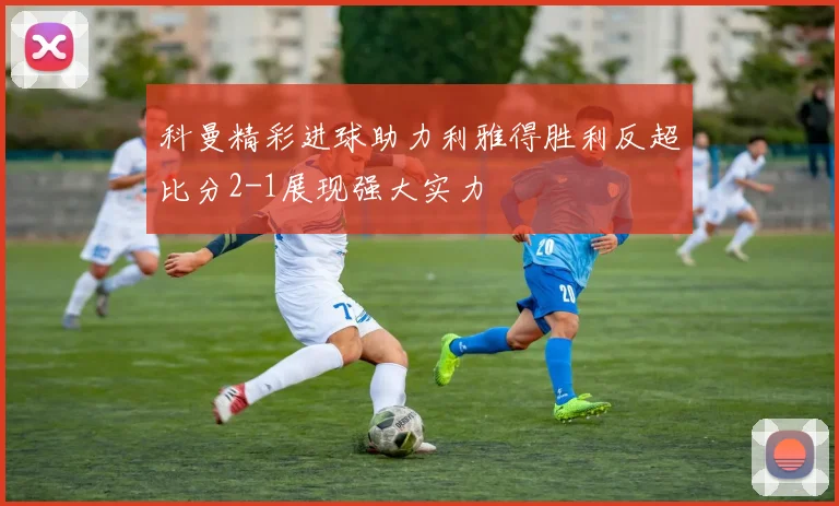 科曼精彩进球助力利雅得胜利反超比分2-1展现强大实力