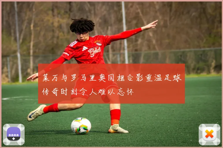 莱万与罗马里奥同框合影重温足球传奇时刻令人难以忘怀