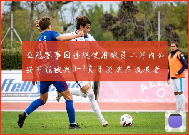 亚冠赛事因违规使用球员二河内公安可能被判0-3负于淡滨尼流浪者