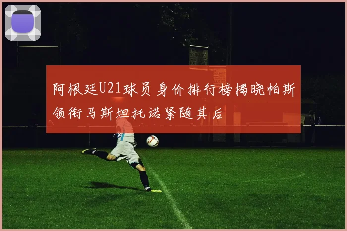 阿根廷U21球员身价排行榜揭晓帕斯领衔马斯坦托诺紧随其后
