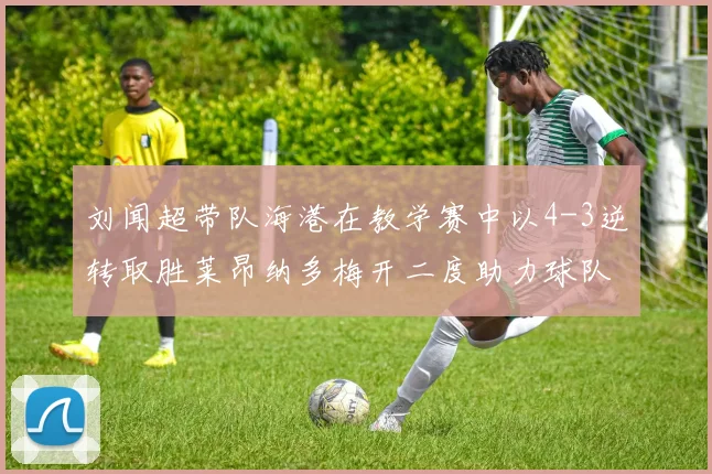 刘闻超带队海港在教学赛中以4-3逆转取胜莱昂纳多梅开二度助力球队
