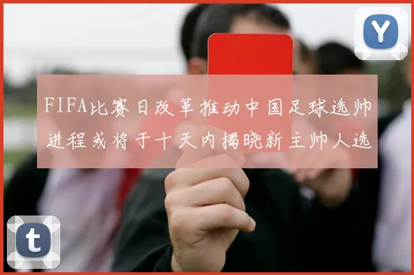 FIFA比赛日改革推动中国足球选帅进程或将于十天内揭晓新主帅人选