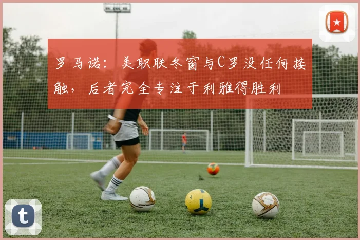 罗马诺：美职联冬窗与C罗没任何接触，后者完全专注于利雅得胜利