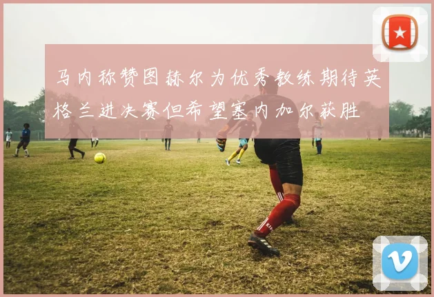 马内称赞图赫尔为优秀教练期待英格兰进决赛但希望塞内加尔获胜
